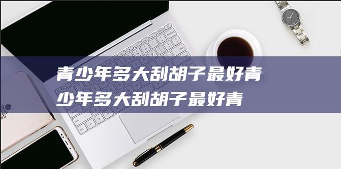 青少年多大刮胡子最好 (青少年多大刮胡子最好 青少年刮胡子的最佳期间)