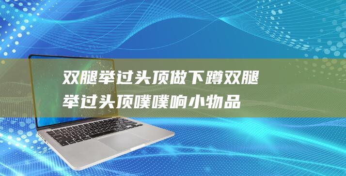 双腿举过头顶做 下蹲 (双腿举过头顶噗噗响 小物品你缓缓感触我∞60年)