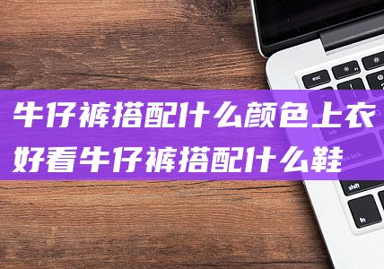 牛仔裤搭配什么颜色上衣好看牛仔裤搭配什么鞋