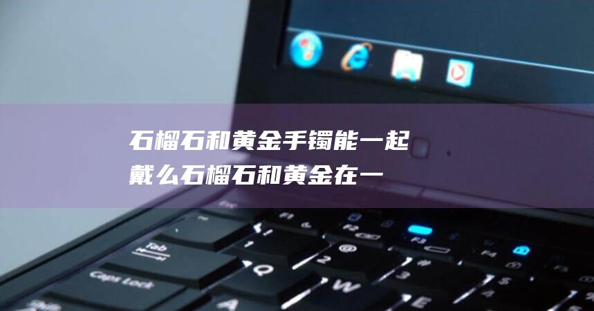 石榴石和黄金手镯能一起戴么 (石榴石和黄金在一同怎样荡涤洁净 黄金珠子和石榴石两穿怎样配难看)