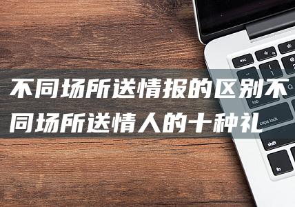 不同场所送情报的区别不同场所送情人的十种礼