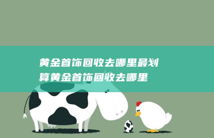 黄金首饰回收去哪里最划算 (黄金首饰回收去哪里最划算 了解分明这些才不会被骗)