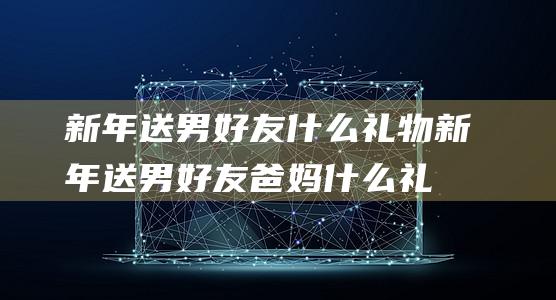 新年送男好友什么礼物 (新年送男好友爸妈什么礼物好 新年送礼指南送男好友父母的礼物介绍)