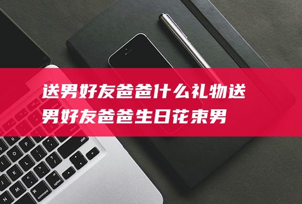 送男好友爸爸什么礼物 (送男好友爸爸生日花束 男友爸爸生日送花该怎样选)