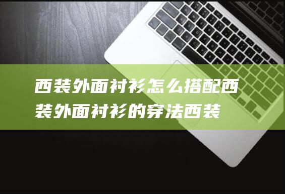 西装外面衬衫怎么搭配 (西装外面衬衫的穿法 西装衬衫穿搭技巧)