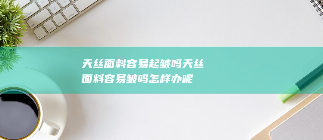 天丝面料容易起皱吗 (天丝面料容易皱吗怎样办呢 天丝床品荡涤护理指南)