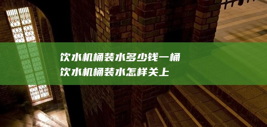 饮水机桶装水多少钱一桶 (饮水机桶装水怎样关上盖子 如何正确关上饮水机桶装水的盖子)