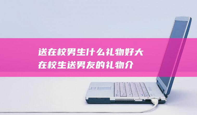 送在校男生什么礼物好 (大在校生送男友的礼物介绍 大在校生送男好友礼物送什么好)