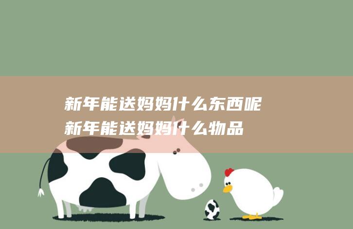 新年能送妈妈什么东西呢 (新年能送妈妈什么物品呢 新年送妈妈礼物这些小物件让妈妈倍感暖和)