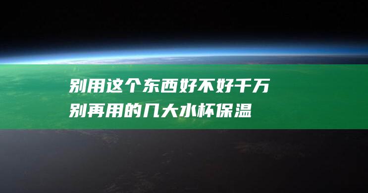 别用这个东西好不好 (千万别再用的几大水杯 保温杯304内胆有毒吗)