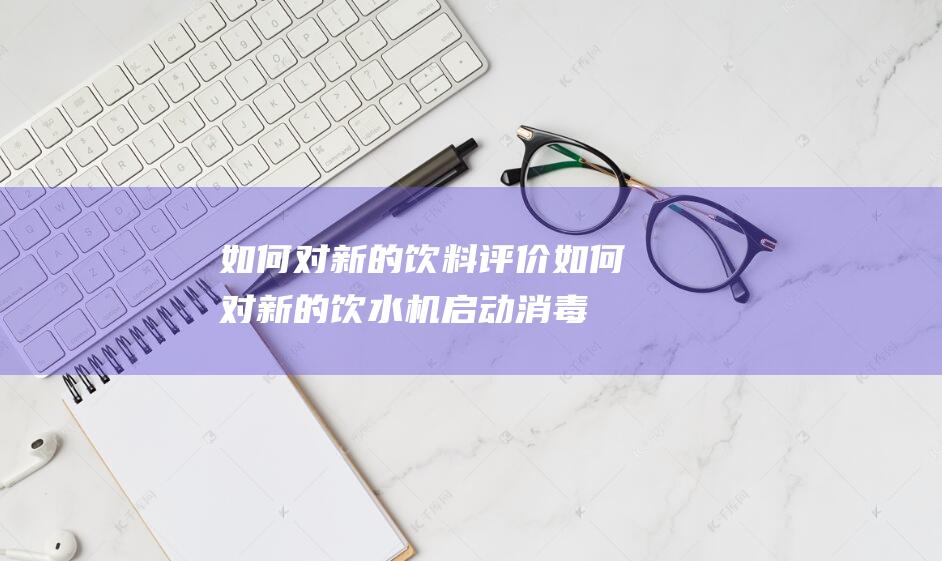 如何对新的饮料评价 (如何对新的饮水机启动消毒 新的饮水机怎样消毒)