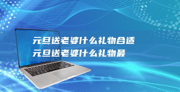 元旦送老婆什么礼物合适 (元旦送老婆什么礼物最好 元旦送老婆礼物的好方法)