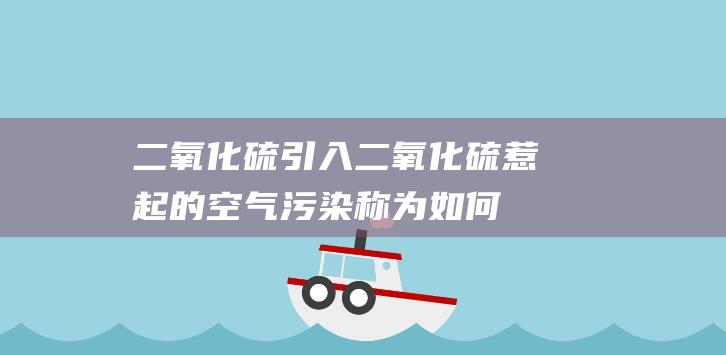 二氧化硫引入 (二氧化硫惹起的空气污染称为 如何有效防治二氧化硫污染)