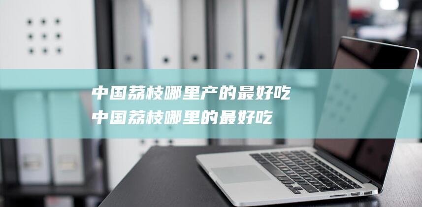 中国荔枝哪里产的最好吃 (中国荔枝哪里的最好吃 中国这4个省份盛产荔枝)