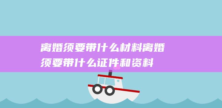 离婚须要带什么材料 (离婚须要带什么证件和资料 协定离婚详细有哪些手续要办)