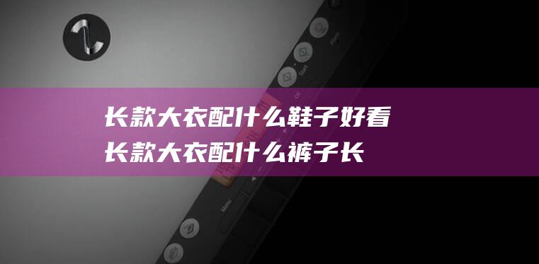 长款大衣配什么鞋子好看 (长款大衣配什么裤子 长款大衣的搭配技巧)