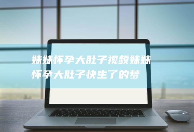 妹妹怀孕大肚子视频 (妹妹怀孕大肚子快生了的梦幻意义 梦见妹妹怀孕大肚子快生了)