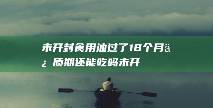 未开封食用油过了18个月保质期还能吃吗未开