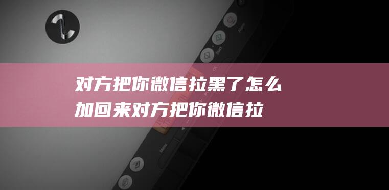 对方把你微信拉黑了怎么加回来对方把你微信拉