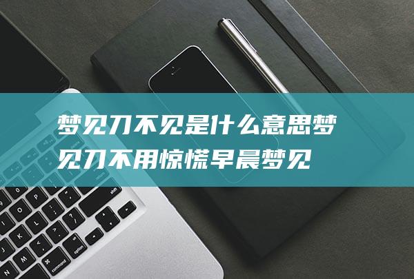 梦见刀不见是什么意思 (梦见刀不用惊慌 早晨梦见刀杀来是什么意思)