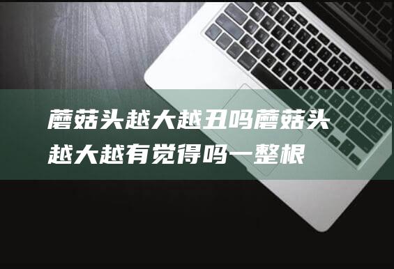 蘑菇头越大越丑吗 (蘑菇头越大越有觉得吗 一整根吃下去什么觉得)