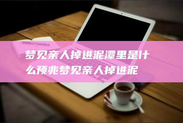 梦见亲人掉进泥潭里是什么预兆 (梦见亲人掉进泥潭被淹没 如何防止梦见亲人掉进泥潭被淹没)