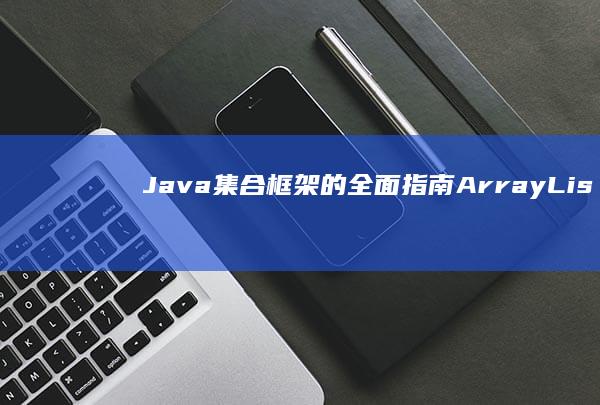 Java 集合框架的全面指南：ArrayList、HashMap、LinkedList等 (java集合知识点总结)