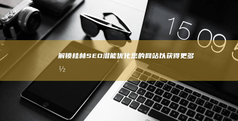 解锁桂林 SEO 潜能：优化您的网站以获得更多潜在客户和销售额 (桂林模式)