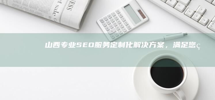 山西专业SEO服务：定制化解决方案，满足您的业务需求 (山西专业森林消防队伍)