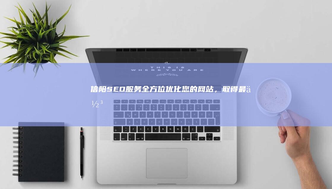 信阳SEO服务：全方位优化您的网站，取得最佳效果 (信阳网站seo)