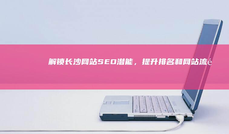 解锁长沙网站SEO潜能，提升排名和网站流量 (解锁长沙网站怎么解锁)