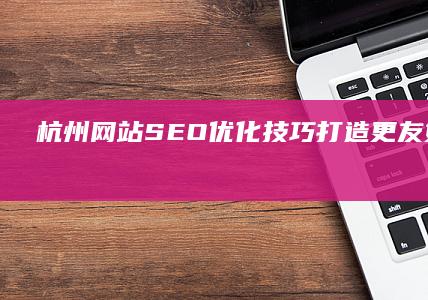 杭州网站SEO优化技巧：打造更友好、更具竞争力的网站 (杭州网站seo)