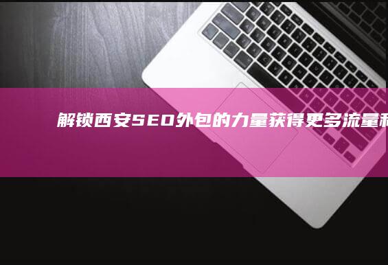 解锁西安 SEO 外包的力量：获得更多流量和转化率 (解锁西安亲子新玩法)