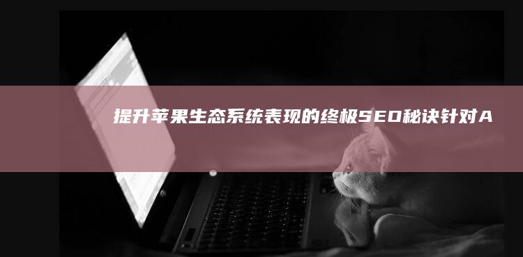 提升苹果生态系统表现的终极 SEO 秘诀：针对 Apple 搜索引擎优化 (提升苹果生态能力)