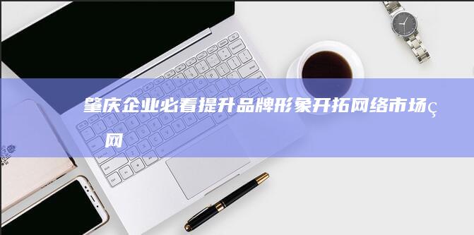 肇庆企业必看：提升品牌形象、开拓网络市场的网站建设指南 (肇庆本地企业)