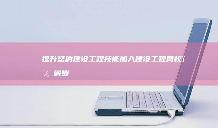 提升您的建设工程技能：加入建设工程网校，解锁您的专业潜力 (提高建设水平什么意思)