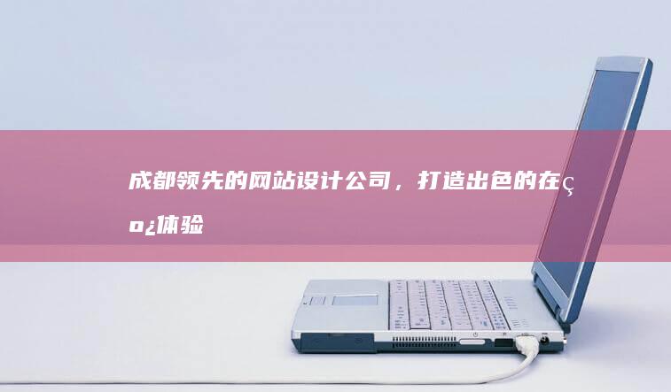 成都领先的网站设计公司，打造出色的在线体验 (成都领先的网红有哪些)