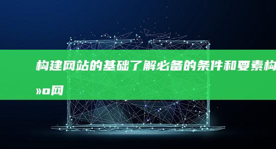 构建网站的基础：了解必备的条件和要素 (构建网站的基本步骤)