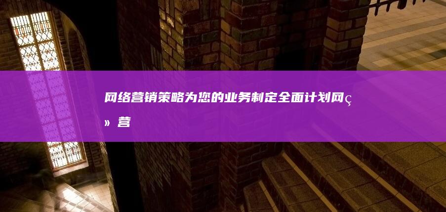 网络营销策略：为您的业务制定全面计划 (网络营销策略怎么写)