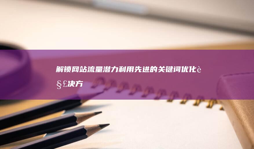 解锁网站流量潜力：利用先进的关键词优化解决方案 (解锁网站流量怎么算)