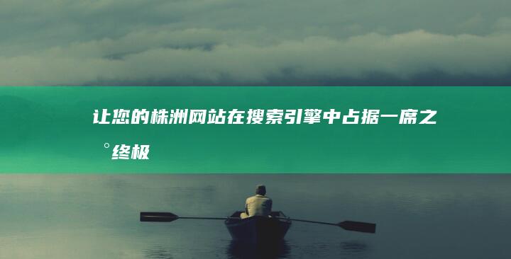 让您的株洲网站在搜索引擎中占据一席之地：终极排名优化指南 (株洲网论坛)