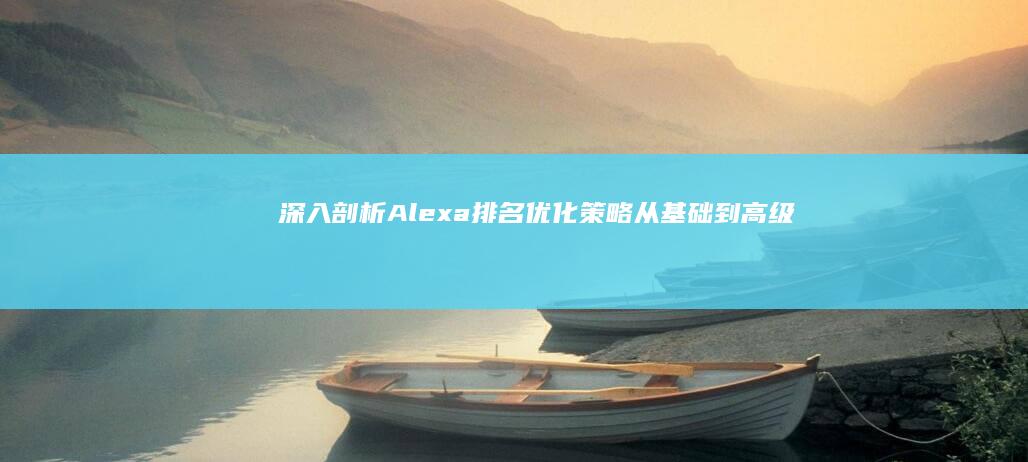 深入剖析Alexa排名优化策略：从基础到高级技巧 (深入剖析案例,促进以案为鉴)