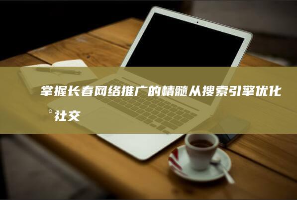 掌握长春网络推广的精髓：从搜索引擎优化到社交媒体营销，统统搞定 (长春网络干部学院)