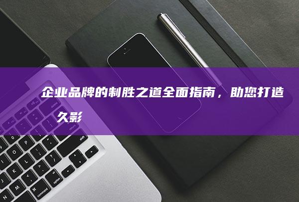 企业品牌的制胜之道：全面指南，助您打造持久影响力的品牌 (企业品牌的制作流程)