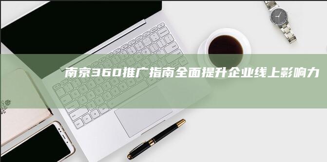 南京360推广指南：全面提升企业线上影响力 (南京360网络信息技术有限公司)