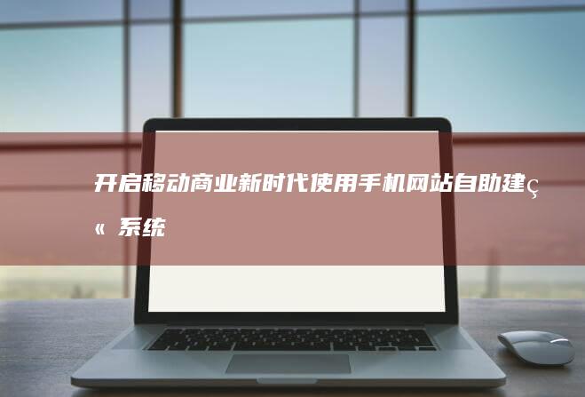 开启移动商业新时代：使用手机网站自助建站系统轻松打造您的移动王国 (移动商业商务模式有哪几种)