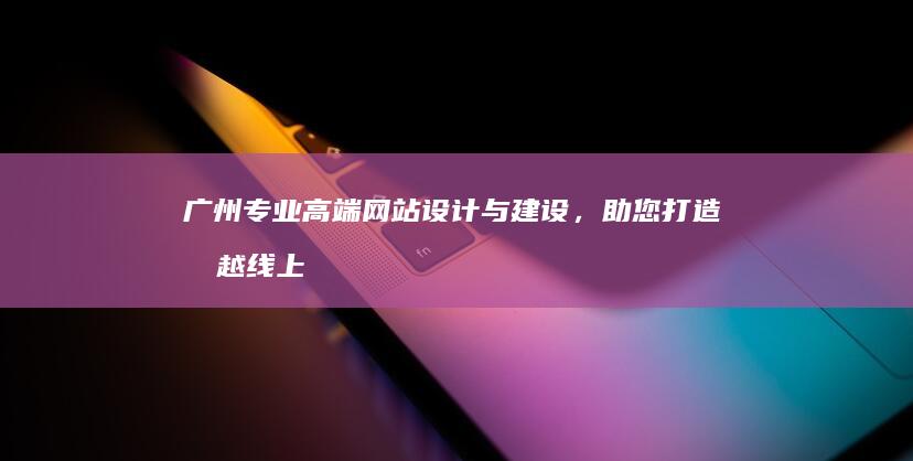 广州专业高端网站设计与建设，助您打造卓越线上品牌 (广州专业高端定制蛋糕品牌)