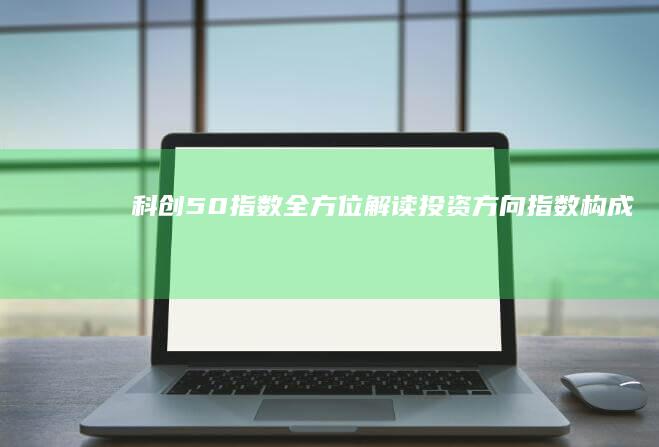 科创50指数全方位解读：投资方向、指数构成、买卖策略一网打尽 (科创50指数包括哪些股票)