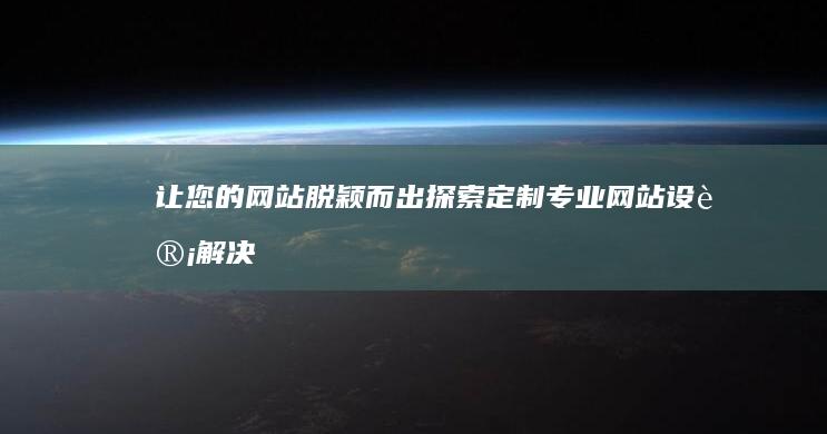 让您的网站脱颖而出：探索定制专业网站设计解决方案 (让网站不再消失)