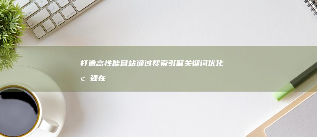 打造高性能网站：通过搜索引擎关键词优化增强在线形象 (打造高性能网络的意义)